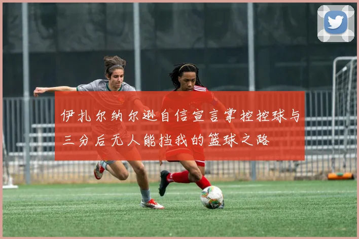 伊扎尔纳尔逊自信宣言掌控控球与三分后无人能挡我的篮球之路