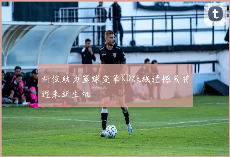科技助力篮球变革KD踩线遗憾或将迎来新生机