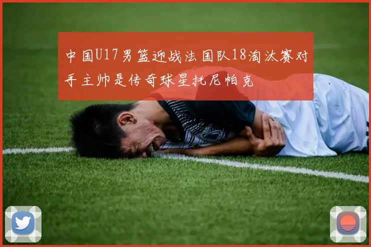 中国U17男篮迎战法国队18淘汰赛对手主帅是传奇球星托尼帕克