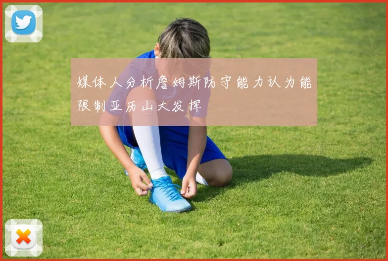 媒体人分析詹姆斯防守能力认为能限制亚历山大发挥