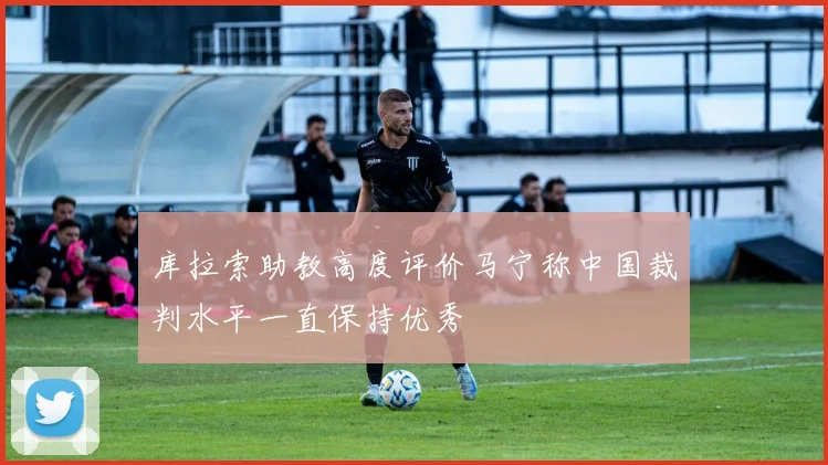 库拉索助教高度评价马宁称中国裁判水平一直保持优秀