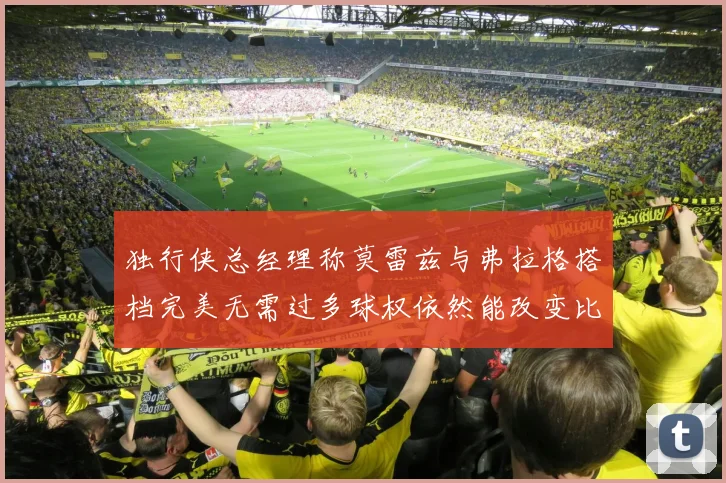 独行侠总经理称莫雷兹与弗拉格搭档完美无需过多球权依然能改变比赛局势
