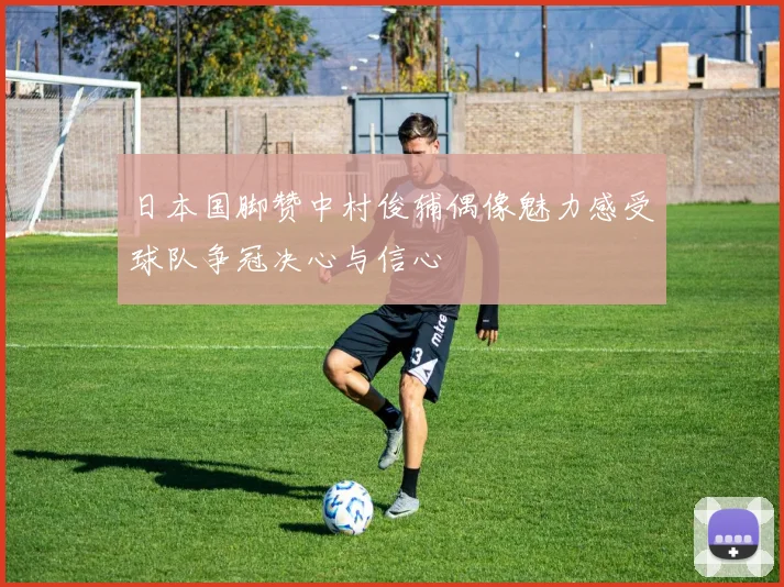 日本国脚赞中村俊辅偶像魅力感受球队争冠决心与信心
