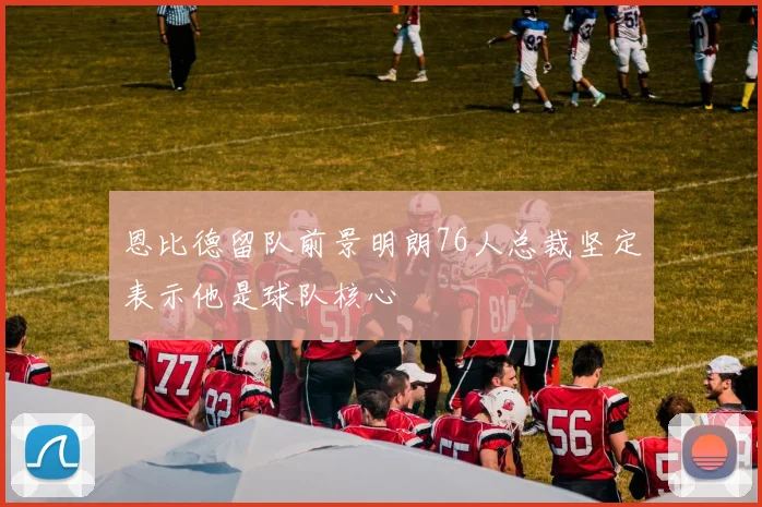 恩比德留队前景明朗76人总裁坚定表示他是球队核心