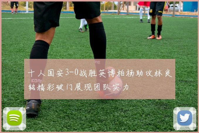 十人国安3-0战胜英博柏杨助攻林良铭精彩破门展现团队实力