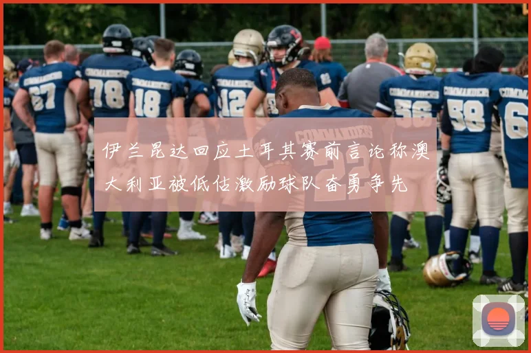 伊兰昆达回应土耳其赛前言论称澳大利亚被低估激励球队奋勇争先