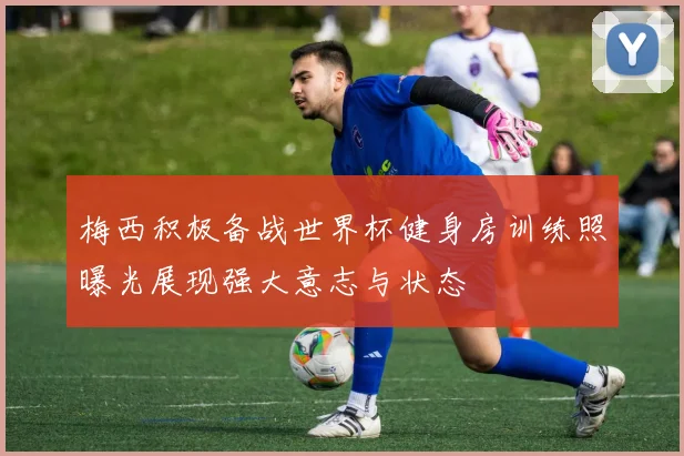 梅西积极备战世界杯健身房训练照曝光展现强大意志与状态