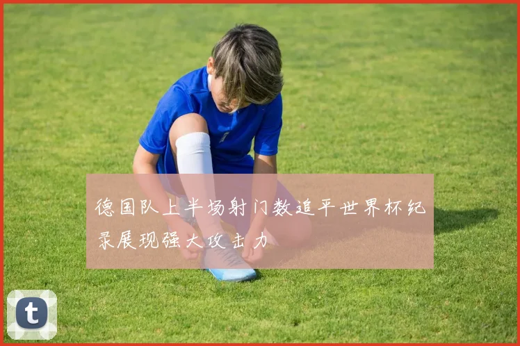 德国队上半场射门数追平世界杯纪录展现强大攻击力