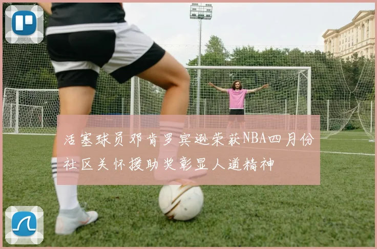 活塞球员邓肯罗宾逊荣获NBA四月份社区关怀援助奖彰显人道精神