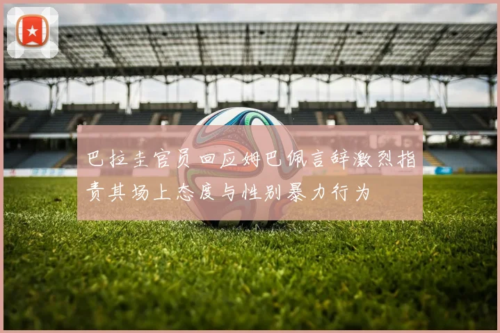 巴拉圭官员回应姆巴佩言辞激烈指责其场上态度与性别暴力行为
