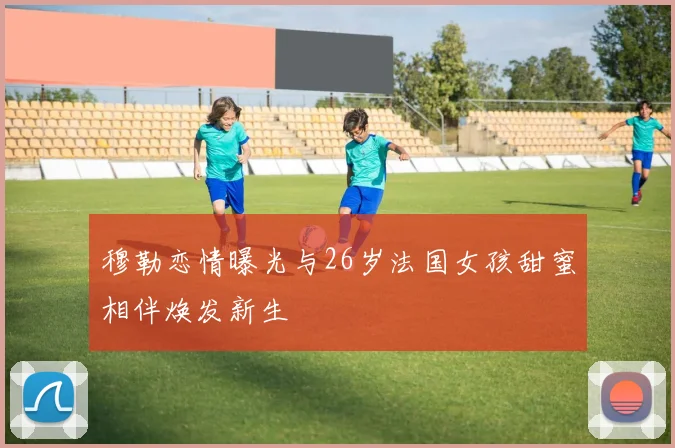 穆勒恋情曝光与26岁法国女孩甜蜜相伴焕发新生