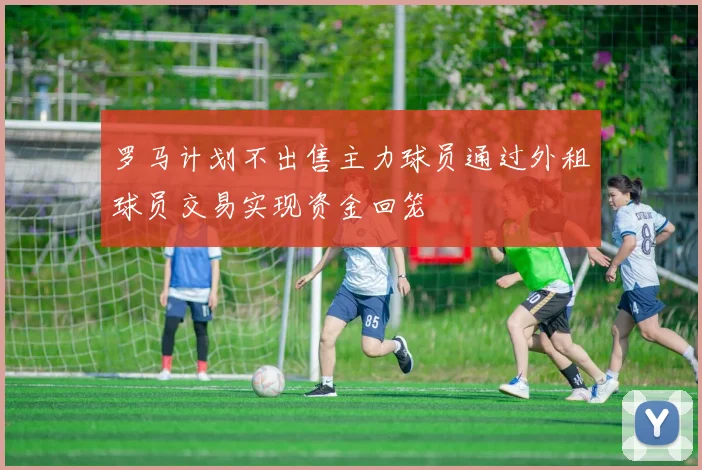 罗马计划不出售主力球员通过外租球员交易实现资金回笼