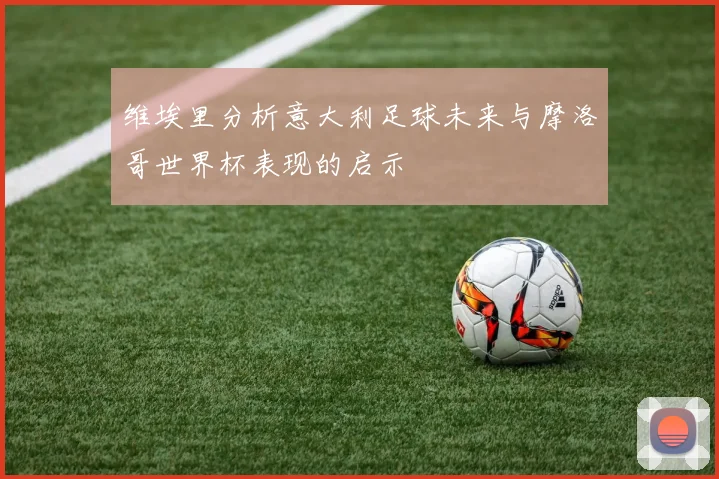 维埃里分析意大利足球未来与摩洛哥世界杯表现的启示