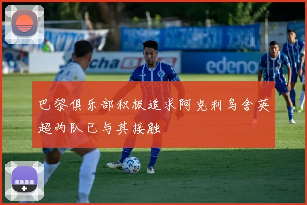 巴黎俱乐部积极追求阿克利乌舍英超两队已与其接触