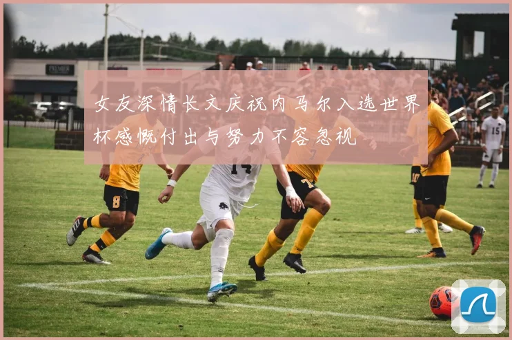女友深情长文庆祝内马尔入选世界杯感慨付出与努力不容忽视