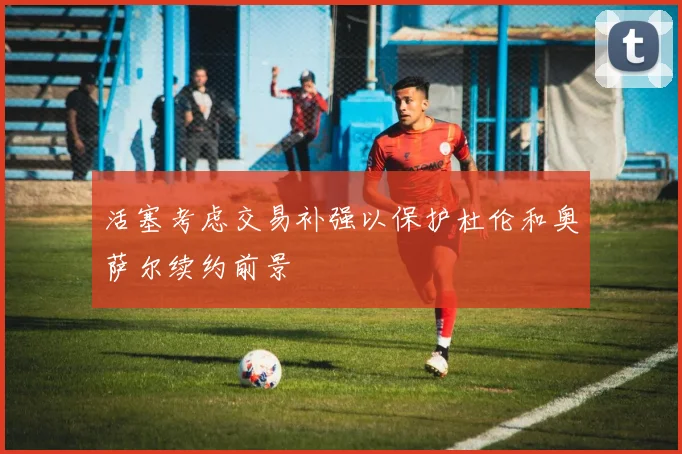 活塞考虑交易补强以保护杜伦和奥萨尔续约前景