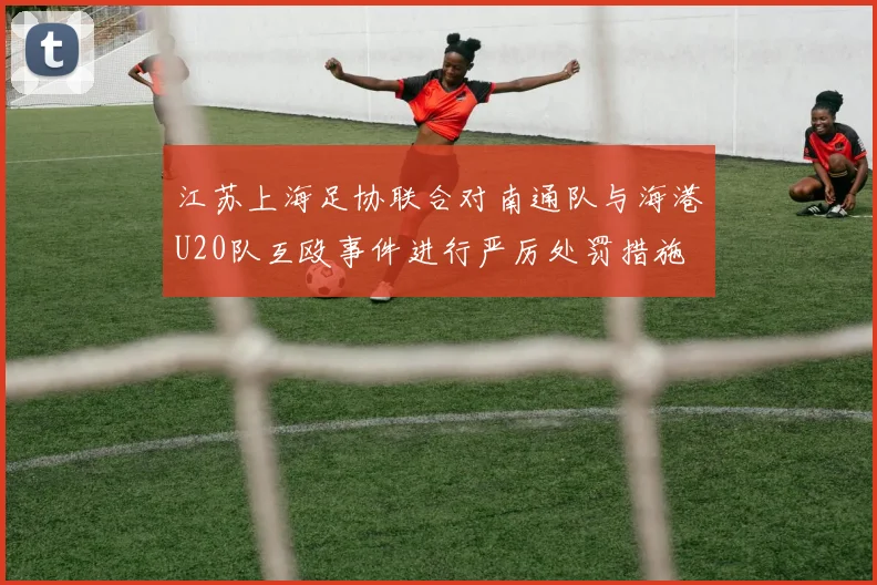 江苏上海足协联合对南通队与海港U20队互殴事件进行严厉处罚措施