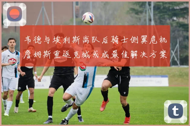 韦德与埃利斯离队后骑士侧翼危机詹姆斯重返克城或成最佳解决方案