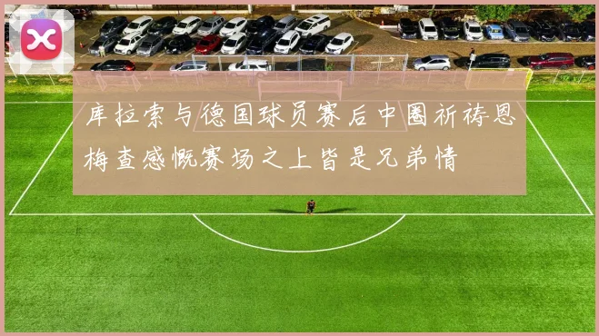 库拉索与德国球员赛后中圈祈祷恩梅查感慨赛场之上皆是兄弟情