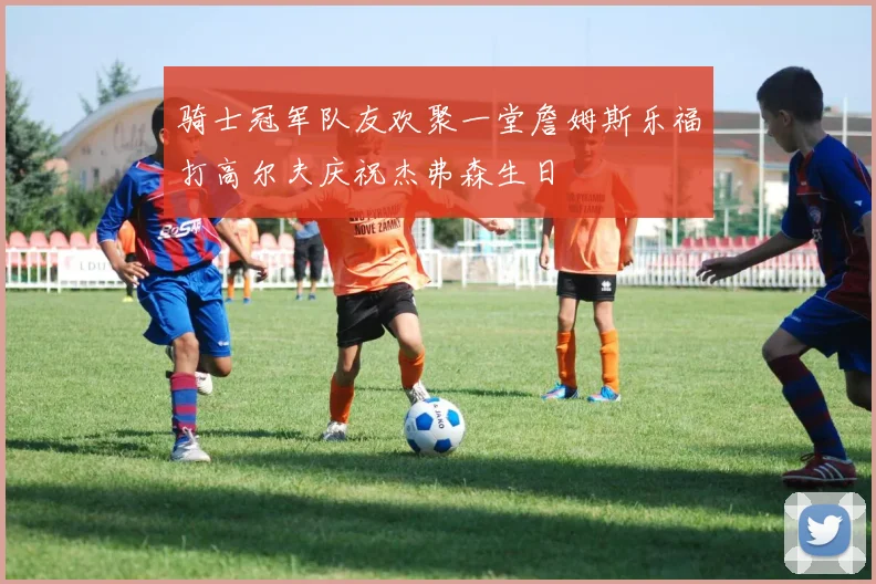 骑士冠军队友欢聚一堂詹姆斯乐福打高尔夫庆祝杰弗森生日