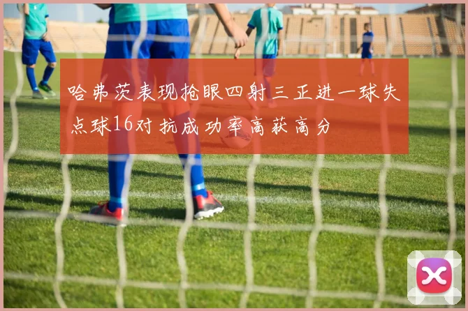 哈弗茨表现抢眼四射三正进一球失点球16对抗成功率高获高分