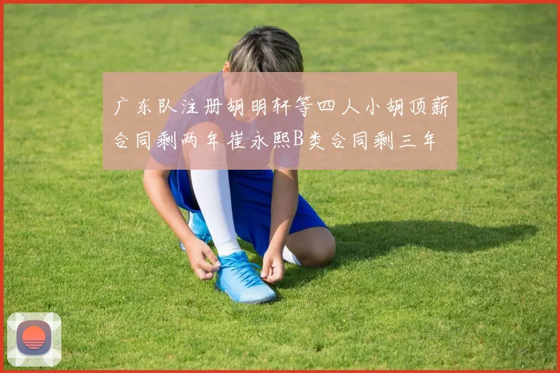 广东队注册胡明轩等四人小胡顶薪合同剩两年崔永熙B类合同剩三年