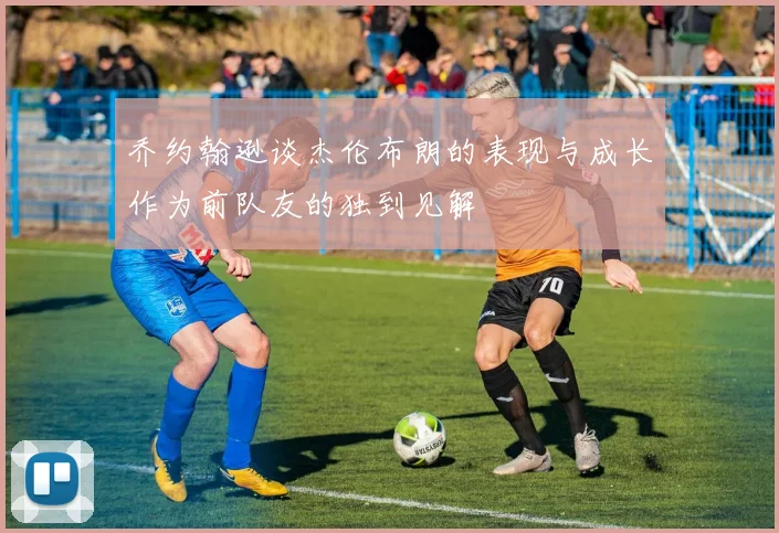 乔约翰逊谈杰伦布朗的表现与成长作为前队友的独到见解