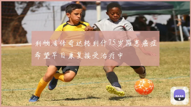 利物浦传奇达格利什75岁罹患癌症希望早日康复接受治疗中