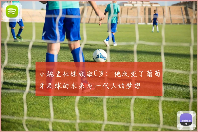 小豌豆社媒致敬C罗：他改变了葡萄牙足球的未来与一代人的梦想